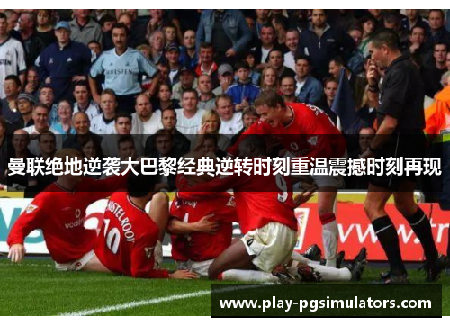 曼联绝地逆袭大巴黎经典逆转时刻重温震撼时刻再现