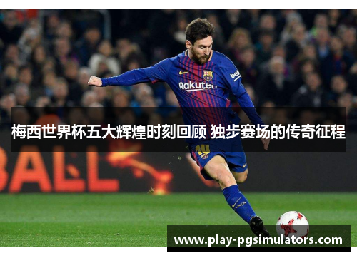 梅西世界杯五大辉煌时刻回顾 独步赛场的传奇征程