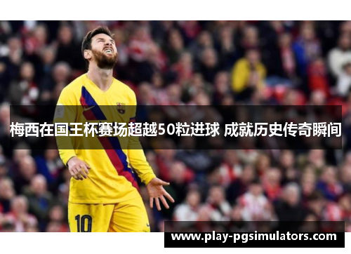 梅西在国王杯赛场超越50粒进球 成就历史传奇瞬间