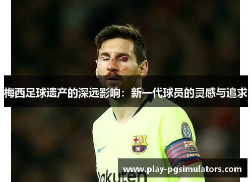 梅西足球遗产的深远影响：新一代球员的灵感与追求